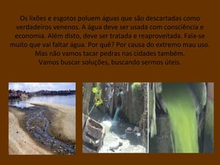 Os lixões e esgotos poluem águas que são descartadas como
verdadeiros venenos. A água deve ser usada com consciência e
economia. Além disto, deve ser tratada e reaproveitada. Fala-se
muito que vai faltar água. Por quê? Por causa do extremo mau uso.
Mas não vamos tacar pedras nas cidades também.
Vamos buscar soluções, buscando sermos úteis.
 