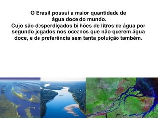 O Brasil possui a maior quantidade de
água doce do mundo.
Cujo são desperdiçados bilhões de litros de água por
segundo jogados nos oceanos que não querem água
doce, e de preferência sem tanta poluição também.
 