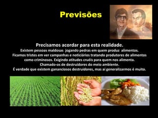 Previsões
Precisamos acordar para esta realidade.
Existem pessoas maldosas jogando pedras em quem produz alimentos.
Ficamos tristes em ver campanhas e noticiários tratando produtores de alimentos
como criminosos. Exigindo atitudes cruéis para quem nos alimenta.
Chamado-os de destruidores do meio ambiente.
É verdade que existem gananciosos destruidores, mas aí generalizarmos é muito.
 
