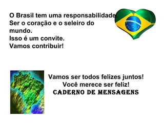 O Brasil tem uma responsabilidade.
Ser o coração e o seleiro do
mundo.
Isso é um convite.
Vamos contribuir!
Vamos ser todos felizes juntos!
Você merece ser feliz!
Caderno de Mensagens
 