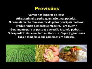 Previsões
Vamos nos lembrar de Jesus
Atire a primeira pedra quem não tiver pecados.
O desmatamento tem acontecido pelos principais motivos:
Produzir mais alimentos e madeira. Para quem?
Geralmente para as pessoas que estão tacando pedras...
O desperdício sim é um fato muito triste. O que jogamos nos
lixos e também o que comemos em excesso.
 