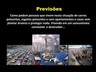 Previsões
Como podem pessoas que vivem nesta situação de carros
poluentes, esgotos poluentes e com apartamentos e casas sem
plantar árvores e proteger nada. Vivendo em um consumismo
constante e destruidor...
 