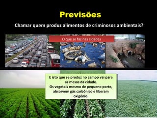 Previsões
Chamar quem produz alimentos de criminosos ambientais?
O que se faz nas cidadesO que se faz nas cidades
E isto que se produz no campo vai para
as mesas da cidade.
Os vegetais mesmo de pequeno porte,
absorvem gás carbônico e liberam
oxigênio.
E isto que se produz no campo vai para
as mesas da cidade.
Os vegetais mesmo de pequeno porte,
absorvem gás carbônico e liberam
oxigênio.
 