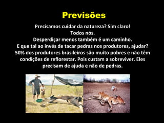 Previsões
Precisamos cuidar da natureza? Sim claro!
Todos nós.
Desperdiçar menos também é um caminho.
E que tal ao invés de tacar pedras nos produtores, ajudar?
50% dos produtores brasileiros são muito pobres e não têm
condições de reflorestar. Pois custam a sobreviver. Eles
precisam de ajuda e não de pedras.
 
