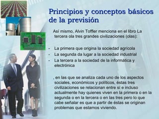 Principios y conceptos básicos de la previsión    Así mismo, Alvin Toffler menciona en el libro La tercera ola tres grandes civilizaciones (olas):-	La primera que origina la sociedad agrícola-	La segunda da lugar a la sociedad industrial-	La tercera a la sociedad de la informática y electrónica    , en las que se analiza cada uno de los aspectos sociales, económicos y políticos, éstas tres civilizaciones se relacionan entre sí e incluso actualmente hay quienes viven en la primera o en la segunda o en la tercera o en las tres pero lo que cabe señalar es que a partir de éstas se originan problemas que estamos viviendo.