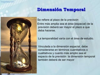 Dimensión Temporal    Se refiere al plazo de la previsión    Entre más amplia sea el área (espacial) de la previsión deberá ser mayor el plazo a que deba hacerse.     La temporalidad varía con el área de estudio.     Vinculada a la dimensión espacial, debe considerarse en términos cuantitativos o cualitativos y cuanto más amplio sea el espacio de la previsión  la dimensión temporal también deberá de ser mayor