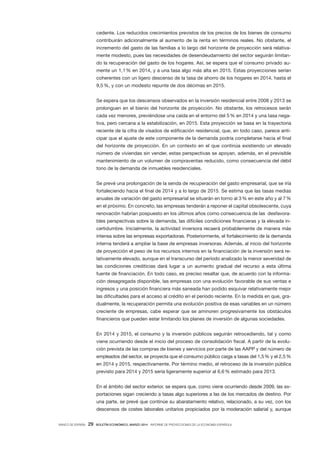 BANCO DE ESPAÑA 29 BOLETÍN ECONÓMICO, MARZO 2014 INFORME DE PROYECCIONES DE LA ECONOMÍA ESPAÑOLA
cedente. Los reducidos crecimientos previstos de los precios de los bienes de consumo
contribuirán adicionalmente al aumento de la renta en términos reales. No obstante, el
incremento del gasto de las familias a lo largo del horizonte de proyección será relativa-
mente modesto, pues las necesidades de desendeudamiento del sector seguirán limitan-
do la recuperación del gasto de los hogares. Así, se espera que el consumo privado au-
mente un 1,1% en 2014, y a una tasa algo más alta en 2015. Estas proyecciones serían
coherentes con un ligero descenso de la tasa de ahorro de los hogares en 2014, hasta el
9,5%, y con un modesto repunte de dos décimas en 2015.
Se espera que los descensos observados en la inversión residencial entre 2008 y 2013 se
prolonguen en el bienio del horizonte de proyección. No obstante, los retrocesos serán
cada vez menores, previéndose una caída en el entorno del 5% en 2014 y una tasa nega-
tiva, pero cercana a la estabilización, en 2015. Esta proyección se basa en la trayectoria
reciente de la cifra de visados de edificación residencial, que, en todo caso, parece anti-
cipar que el ajuste de este componente de la demanda podría completarse hacia el final
del horizonte de proyección. En un contexto en el que continúa existiendo un elevado
número de viviendas sin vender, estas perspectivas se apoyan, además, en el previsible
mantenimiento de un volumen de compraventas reducido, como consecuencia del débil
tono de la demanda de inmuebles residenciales.
Se prevé una prolongación de la senda de recuperación del gasto empresarial, que se iría
fortaleciendo hacia el final de 2014 y a lo largo de 2015. Se estima que las tasas medias
anuales de variación del gasto empresarial se situarán en torno al 3% en este año y al 7%
en el próximo. En concreto, las empresas tenderán a reponer el capital obsolescente, cuya
renovación habrían pospuesto en los últimos años como consecuencia de las desfavora-
bles perspectivas sobre la demanda, las difíciles condiciones financieras y la elevada in-
certidumbre. Inicialmente, la actividad inversora recaerá probablemente de manera más
intensa sobre las empresas exportadoras. Posteriormente, el fortalecimiento de la demanda
interna tenderá a ampliar la base de empresas inversoras. Además, al inicio del horizonte
de proyección el peso de los recursos internos en la financiación de la inversión será re-
lativamente elevado, aunque en el transcurso del período analizado la menor severidad de
las condiciones crediticias dará lugar a un aumento gradual del recurso a esta última
fuente de financiación. En todo caso, es preciso resaltar que, de acuerdo con la informa-
ción desagregada disponible, las empresas con una evolución favorable de sus ventas e
ingresos y una posición financiera más saneada han podido esquivar relativamente mejor
las dificultades para el acceso al crédito en el período reciente. En la medida en que, gra-
dualmente, la recuperación permita una evolución positiva de esas variables en un número
creciente de empresas, cabe esperar que se aminoren progresivamente los obstáculos
financieros que pueden estar limitando los planes de inversión de algunas sociedades.
En 2014 y 2015, el consumo y la inversión públicos seguirán retrocediendo, tal y como
viene ocurriendo desde el inicio del proceso de consolidación fiscal. A partir de la evolu-
ción prevista de las compras de bienes y servicios por parte de las AAPP y del número de
empleados del sector, se proyecta que el consumo público caiga a tasas del 1,5% y el 2,5%
en 2014 y 2015, respectivamente. Por término medio, el retroceso de la inversión pública
previsto para 2014 y 2015 sería ligeramente superior al 6,6% estimado para 2013.
En el ámbito del sector exterior, se espera que, como viene ocurriendo desde 2009, las ex-
portaciones sigan creciendo a tasas algo superiores a las de los mercados de destino. Por
una parte, se prevé que continúe su abaratamiento relativo, relacionado, a su vez, con los
descensos de costes laborales unitarios propiciados por la moderación salarial y, aunque
 