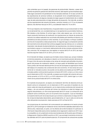 BANCO DE ESPAÑA 30 BOLETÍN ECONÓMICO, MARZO 2014 INFORME DE PROYECCIONES DE LA ECONOMÍA ESPAÑOLA
más contenidas que en el pasado, las ganancias de productividad. Además, a pesar de la
prevista recuperación gradual de la demanda nacional, cabe esperar que las empresas espa-
ñolas sigan avanzando en la penetración en los mercados exteriores. En el caso concreto de
las exportaciones de servicios turísticos, la recuperación de la competitividad-precio y el
creciente dinamismo de algunos mercados de origen auguran el mantenimiento de un notable
vigor de este subcomponente a lo largo del período de proyección. Con todo ello, se estima
que las exportaciones del conjunto de bienes y servicios crecerán un 5,1% en el presente
ejercicio, dos décimas más que en 2013, y se acelerarán hasta el 6,1% en 2015.
Por lo que respecta a las importaciones, el supuesto básico es que evolucionarán en línea
con la demanda final, con una elasticidad que no se apartará de sus promedios históricos.
Ello obedece a dos factores. En primer lugar, si bien cabe esperar que, con la crisis, se
hayan producido fenómenos de sustitución de importaciones por bienes de producción
nacional, los análisis realizados han encontrado dificultades para identificar el alcance y la
persistencia de estos procesos en años recientes, lo que aconseja un enfoque cauteloso
a la hora de incorporarlos a estas proyecciones. En segundo lugar, la composición prevista
del crecimiento de la demanda final continúa sesgada hacia las rúbricas con un contenido
importador más elevado (fundamentalmente, las exportaciones y los bienes de equipo), lo
que tenderá a apoyar un crecimiento relativamente alto de las compras exteriores de bie-
nes y servicios. Así, se espera que, tras registrar un avance del 0,4% en 2013, las impor-
taciones repunten hasta el 3% en 2014 y el 4,4% en 2015.
En el mercado de trabajo, se espera que el empleo crezca a tasas que, aunque modestas
en términos absolutos, son elevadas en relación con el crecimiento previsto del producto.
El mayor ritmo de avance del empleo en las ramas de mercado sería atribuible a la prolon-
gación del proceso de moderación salarial y al mayor grado de flexibilidad que el actual
marco jurídico del mercado laboral permite a la hora de acompasar la organización interna
del trabajo en la empresa a las condiciones del ciclo económico. En las ramas de la eco-
nomía de no mercado se prevé, de acuerdo con los planes anunciados por las AAPP, que
el empleo público continúe disminuyendo en el bienio 2014-2015, si bien a un ritmo menor
que el observado en 2013. Con todo ello, se espera que el empleo del conjunto de la eco-
nomía aumente un 0,4% en 2014 y un 0,9% adicional en 2015, dando lugar a un creci-
miento de la productividad del 0,8% en ambos años.
En el período de proyección, se espera una moderación del ritmo de descenso de la po-
blación activa en comparación con el observado en 2013, que sería el resultado de una
menor caída de la tasa de participación, por la mejora de las condiciones del mercado de
trabajo, y de una evolución prevista del número de individuos en edad de trabajar que
seguiría reduciéndose a un ritmo anual aproximado del 0,5% anual. La contracción de la
población activa contribuiría, junto con el aumento de la ocupación, a que se intensifique
la incipiente disminución de la tasa de paro que comenzó a observarse a lo largo de 2013.
Así, la tasa de desempleo descendería, aproximadamente, en 1 pp en cada uno de los dos
años del período de proyección, hasta acercarse al 23% al final de 2015.
Las proyecciones de crecimiento de la remuneración por asalariado en el sector privado
para 2014 y 2015 prolongan la moderación de los crecimientos salariales observada en los
últimos años, relacionada, en parte, con los efectos de la reforma laboral. En particular, la
información disponible acerca de los resultados de la negociación colectiva en 2014 resul-
ta compatible con el cumplimiento de las recomendaciones del Acuerdo para el Empleo y
la Negociación Colectiva (AENC) suscrito en 2012, que aconsejó incrementos de las tari-
fas salariales del 0,6% para el presente ejercicio. El componente de cotizaciones sociales
 