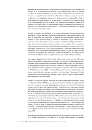 BANCO DE ESPAÑA 31 BOLETÍN ECONÓMICO, MARZO 2014 INFORME DE PROYECCIONES DE LA ECONOMÍA ESPAÑOLA
realizará una contribución positiva al crecimiento de la remuneración como resultado del
aumento de las bases máximas de cotización y de la inclusión de los salarios en especie
en la base de cotización. Finalmente, la deriva salarial mantendría un valor negativo, en
línea con su comportamiento en los últimos años. Como resultado, se proyecta una esta-
bilidad de la remuneración por asalariado en la economía de mercado en 2014. Para el
próximo ejercicio, se ha supuesto un comportamiento ligeramente más expansivo tanto
de las tarifas salariales como de la deriva, como resultado de la progresiva mejoría de la
actividad, cuyo efecto sobre los costes laborales se verá contrarrestado, no obstante, por
el impacto de la reciente rebaja de cotizaciones a la contratación indefinida, que se dejará
sentir con mayor intensidad ese año.
Desde el inicio de la crisis, la inflación se ha tornado más sensible al grado de presión de
la demanda. A lo largo del período de proyección se prevé una moderada recuperación del
gasto de los hogares que conduzca a un aumento muy modesto de la inflación, en un
contexto en el que el grado de holgura existente en la economía seguirá siendo elevado.
Las disminuciones de los costes laborales unitarios proyectadas contribuirán, asimismo,
a que el crecimiento de los precios permanezca en niveles reducidos. Entre los restantes
determinantes de la inflación, los supuestos fiscales que subyacen al presente ejercicio no
contemplan modificaciones de la imposición indirecta, y las proyecciones disponibles
acerca de la evolución de los precios de las materias primas y del tipo de cambio apuntan
a presiones inflacionistas muy contenidas. Todo ello se traduce en una proyección de
crecimiento del deflactor del consumo privado del 0,4% en 2014 y del 0,8% en 2015.
Tras registrar el pasado año el primer saldo positivo en la cuenta del resto del mundo
desde 1999, se espera un aumento del superávit a lo largo del período de proyección,
impulsado por el incremento del componente de bienes y servicios. Por otro lado, se pre-
vé una ligera ampliación del déficit de rentas. Teniendo en cuenta estos factores, se pro-
yecta una ampliación de la capacidad de financiación de la nación desde el 1,5% del PIB
en 2013 hasta el 2,1% y el 2,5% en 2014 y 2015, respectivamente. Las dificultades para
recortar los déficits de las balanzas energética y de rentas, dado el servicio del elevado
endeudamiento acumulado frente al resto del mundo, seguirán limitando la capacidad de
registrar avances más sustanciales.
Desde una perspectiva sectorial, el aumento de la capacidad de financiación de la nación
se debe sobre todo a las AAPP, que se espera contribuyan en 1 pp a la mejora del saldo de
la cuenta del resto del mundo a lo largo del período de proyección, excluido el efecto de las
transferencias de capital que realizaron en 2013 a las instituciones financieras, mientras
que el saldo de hogares y empresas —tanto financieras como no financieras— experimen-
tará cambios más modestos. En el caso de las familias, la mejora proyectada de dos déci-
mas de su capacidad de financiación descansaría sobre sendas disminuciones de sus ra-
tios tanto de ahorro como de inversión sobre PIB, mientras que la ligera disminución de la
capacidad de financiación de las sociedades no financieras respondería al aumento de
su tasa de inversión. Se prevé que, entre 2013 y 2015, la deuda de las familias disminuya
en unos 4 pp con respecto a su renta disponible, tras la reducción de 11 pp acumulada entre
2008 y 2013. Por su parte, de acuerdo con las proyecciones, la ratio entre la financiación
concedida a sociedades no financieras y el PIB descendería, a lo largo del próximo bienio,
en unos 6 pp (adicionales al desendeudamiento de unos 20 pp que se registró desde 2010
hasta 2013).
Según las estimaciones provisionales disponibles, el año se habría cerrado con un défi-
cit de las AAPP en torno al 6,6 % del PIB, si se excluyen las ayudas a las instituciones
 