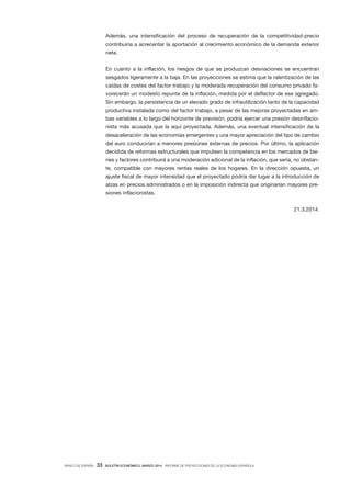 BANCO DE ESPAÑA 33 BOLETÍN ECONÓMICO, MARZO 2014 INFORME DE PROYECCIONES DE LA ECONOMÍA ESPAÑOLA
Además, una intensificación del proceso de recuperación de la competitividad-precio
contribuiría a acrecentar la aportación al crecimiento económico de la demanda exterior
neta.
En cuanto a la inflación, los riesgos de que se produzcan desviaciones se encuentran
sesgados ligeramente a la baja. En las proyecciones se estima que la ralentización de las
caídas de costes del factor trabajo y la moderada recuperación del consumo privado fa-
vorecerán un modesto repunte de la inflación, medida por el deflactor de ese agregado.
Sin embargo, la persistencia de un elevado grado de infrautilización tanto de la capacidad
productiva instalada como del factor trabajo, a pesar de las mejoras proyectadas en am-
bas variables a lo largo del horizonte de previsión, podría ejercer una presión desinflacio-
nista más acusada que la aquí proyectada. Además, una eventual intensificación de la
desaceleración de las economías emergentes y una mayor apreciación del tipo de cambio
del euro conducirían a menores presiones externas de precios. Por último, la aplicación
decidida de reformas estructurales que impulsen la competencia en los mercados de bie-
nes y factores contribuirá a una moderación adicional de la inflación, que sería, no obstan-
te, compatible con mayores rentas reales de los hogares. En la dirección opuesta, un
ajuste fiscal de mayor intensidad que el proyectado podría dar lugar a la introducción de
alzas en precios administrados o en la imposición indirecta que originarían mayores pre-
siones inflacionistas.
21.3.2014.
 