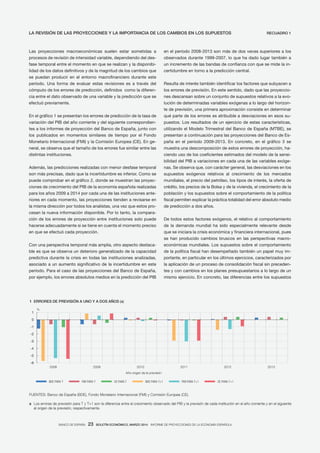 BANCO DE ESPAÑA 23 BOLETÍN ECONÓMICO, MARZO 2014 INFORME DE PROYECCIONES DE LA ECONOMÍA ESPAÑOLA
Las proyecciones macroeconómicas suelen estar sometidas a
procesos de revisión de intensidad variable, dependiendo del des-
fase temporal entre el momento en que se realizan y la disponibi-
lidad de los datos definitivos y de la magnitud de los cambios que
se puedan producir en el entorno macrofinanciero durante este
período. Una forma de evaluar estas revisiones es a través del
cómputo de los errores de predicción, definidos como la diferen-
cia entre el dato observado de una variable y la predicción que se
efectuó previamente.
En el gráfico 1 se presentan los errores de predicción de la tasa de
variación del PIB del año corriente y del siguiente correspondien-
tes a los informes de proyección del Banco de España, junto con
los publicados en momentos similares de tiempo por el Fondo
Monetario Internacional (FMI) y la Comisión Europea (CE). En ge-
neral, se observa que el tamaño de los errores fue similar entre las
distintas instituciones.
Además, las predicciones realizadas con menor desfase temporal
son más precisas, dado que la incertidumbre es inferior. Como se
puede comprobar en el gráfico 2, donde se muestran las proyec-
ciones de crecimiento del PIB de la economía española realizadas
para los años 2009 a 2014 por cada una de las instituciones ante-
riores en cada momento, las proyecciones tienden a revisarse en
la misma dirección por todos los analistas, una vez que estos pro-
cesan la nueva información disponible. Por lo tanto, la compara-
ción de los errores de proyección entre instituciones solo puede
hacerse adecuadamente si se tiene en cuenta el momento preciso
en que se efectuó cada proyección.
Con una perspectiva temporal más amplia, otro aspecto destaca-
ble es que se observa un deterioro generalizado de la capacidad
predictiva durante la crisis en todas las instituciones analizadas,
asociado a un aumento significativo de la incertidumbre en este
período. Para el caso de las proyecciones del Banco de España,
por ejemplo, los errores absolutos medios en la predicción del PIB
en el período 2008-2013 son más de dos veces superiores a los
observados durante 1999-2007, lo que ha dado lugar también a
un incremento de las bandas de confianza con que se mide la in-
certidumbre en torno a la predicción central.
Resulta de interés también identificar los factores que subyacen a
los errores de previsión. En este sentido, dado que las proyeccio-
nes descansan sobre un conjunto de supuestos relativos a la evo-
lución de determinadas variables exógenas a lo largo del horizon-
te de previsión, una primera aproximación consiste en determinar
qué parte de los errores es atribuible a desviaciones en esos su-
puestos. Los resultados de un ejercicio de estas características,
utilizando el Modelo Trimestral del Banco de España (MTBE), se
presentan a continuación para las proyecciones del Banco de Es-
paña en el período 2009-2013. En concreto, en el gráfico 3 se
muestra una descomposición de estos errores de proyección, ha-
ciendo uso de los coeficientes estimados del modelo de la sensi-
bilidad del PIB a variaciones en cada una de las variables exóge-
nas. Se observa que, con carácter general, las desviaciones en los
supuestos exógenos relativos al crecimiento de los mercados
mundiales, el precio del petróleo, los tipos de interés, la oferta de
crédito, los precios de la Bolsa y de la vivienda, el crecimiento de la
población y los supuestos sobre el comportamiento de la política
fiscal permiten explicar la práctica totalidad del error absoluto medio
de predicción a dos años.
De todos estos factores exógenos, el relativo al comportamiento
de la demanda mundial ha sido especialmente relevante desde
que se iniciara la crisis económica y financiera internacional, pues
se han producido cambios bruscos en las perspectivas macro-
económicas mundiales. Los supuestos sobre el comportamiento
de la política fiscal han desempeñado también un papel muy im-
portante, en particular en los últimos ejercicios, caracterizados por
la aplicación de un proceso de consolidación fiscal sin preceden-
tes y con cambios en los planes presupuestarios a lo largo de un
mismo ejercicio. En concreto, las diferencias entre los supuestos
RECUADRO 1LA REVISIÓN DE LAS PROYECCIONES Y LA IMPORTANCIA DE LOS CAMBIOS EN LOS SUPUESTOS
1 ERRORES DE PREVISIÓN A UNO Y A DOS AÑOS (a)
-6
-5
-4
-3
-2
-1
0
1
2008 2009 2010 2011 2012 2013
BDE PARA T FMI PARA T CE PARA T BDE PARA T+1 FMI PARA T+1 CE PARA T+1
%
Año origen de la previsión
FUENTES: Banco de España (BDE), Fondo Monetario Internacional (FMI) y Comisión Europea (CE).
a Los errores de previsión para T y T+1 son la diferencia entre el crecimiento observado del PIB y la previsón de cada institución en el año corriente y en el siguiente
al origen de la previsión, respectivamente.
 
