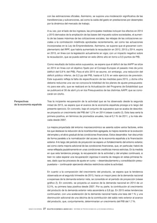 BANCO DE ESPAÑA 27 BOLETÍN ECONÓMICO, MARZO 2014 INFORME DE PROYECCIONES DE LA ECONOMÍA ESPAÑOLA
con las estimaciones oficiales. Asimismo, se supone una moderación significativa de las
transferencias y subvenciones, así como la caída del gasto en prestaciones por desempleo
por la dinámica del mercado de trabajo.
A su vez, por el lado de los ingresos, las principales medidas incluyen los efectos en 2014
y 2015 derivados de la ampliación de las bases del impuesto sobre sociedades, el aumen-
to de las bases máximas de las cotizaciones sociales, las rebajas de las cotizaciones so-
ciales a la contratación indefinida aprobadas recientemente, así como las actuaciones
incorporadas en la Ley de Emprendedores. Asimismo, se supone que el gravamen com-
plementario del IRPF, que habría aumentado la recaudación en 2012, 2013 y 2014, expira
en 2015, en línea con la legislación actualmente en vigor, con un impacto negativo sobre
la recaudación, que se puede estimar en este último año en torno a 0,5 puntos de PIB.
Como resultado de todos estos supuestos, se espera que el déficit de las AAPP se sitúe
en 2014 en línea con el objetivo fijado por el Consejo Europeo el pasado mes de junio
(déficit del 5,8 % del PIB). Para el año 2015 se asume, sin embargo, una reducción del
déficit público inferior, de 0,3 pp del PIB, hasta el 5,5 % en este ejercicio de previsión.
Este supuesto refleja la falta de especificación de las medidas para 2015, y dicha cifra
debería reducirse una vez se conozca la totalidad de los planes de ajuste presupuesta-
rio para ese año, que se realizará en la Actualización del Programa de Estabilidad que
se publicará el 30 de abril y/o en los Presupuestos de las distintas AAPP, que se cono-
cerán en otoño.
Tras la incipiente recuperación de la actividad que se ha observado desde la segunda
mitad de 2013, se espera que el avance de la economía española prosiga a lo largo del
presente ejercicio. En concreto, bajo el conjunto de supuestos que se acaba de describir,
se proyecta un crecimiento del PIB del 1,2% en 2014 (véase cuadro 2). Esta tasa sería la
primera positiva, en términos de promedios anuales, tras el 0,1% de 2011, y la más ele-
vada desde 2007.
La mejora proyectada del entorno macroeconómico se asienta sobre varios factores, entre
los que destacan la reducción de la incertidumbre agregada, la mejora reciente en la evolución
del empleo y el alivio gradual de las condiciones financieras. Estos desarrollos han discurrido
de forma paralela a la normalización del acceso de la economía española a la financiación
exterior. A lo largo del período de proyección se espera un fortalecimiento del entorno exterior,
así como cierta mejoría adicional de las condiciones financieras, que, en particular, habrá de
verse reflejada paulatinamente en unas condiciones crediticias menos estrictas. En la medida
en que esta tendencia prosiga, la recuperación de la actividad y del empleo continuará, si
bien no cabe esperar una recuperación vigorosa ni exenta de riesgos en estas primeras fa-
ses, dado que los procesos de ajuste en curso —desendeudamiento y consolidación presu-
puestaria— continuarán ejerciendo efectos restrictivos sobre la actividad.
En cuanto a la composición del crecimiento del producto, se espera que la tendencia
observada en el segundo trimestre de 2013, hacia un mayor peso de la demanda nacional
a expensas de la demanda exterior neta, se consolide en el período de proyección (véase
gráfico 2). En concreto, se proyecta un avance de la demanda nacional en 2014 de un
0,3%, su primera tasa positiva desde 2007. Por su parte, la contribución al crecimiento
del producto de la demanda exterior neta ascendería a 0,8 pp. En 2015 estas tendencias
continuarían, con una aceleración de la demanda nacional hasta una tasa del 1% y una
disminución adicional de una décima de la contribución del saldo neto exterior al avance
del producto, que, conjuntamente, determinarían un crecimiento del PIB del 1,7%.
Perspectivas
de la economía española
 