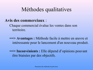 Méthodes qualitatives 
Avis des commerciaux : 
Chaque commercial évalue les ventes dans son 
territoire. 
==> Avantages : Méthode facile à mettre en oeuvre et 
intéressante pour le lancement d'un nouveau produit. 
==> Inconvénients : Elle dépend d’opinions pouvant 
être biaisées par des objectifs. 
Panorama des méthodes de prévision 
 