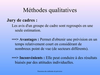 Méthodes qualitatives 
Jury de cadres : 
Les avis d'un groupe de cadre sont regroupés en une 
seule estimation. 
==> Avantages : Permet d'obtenir une prévision en un 
temps relativement court en considérant de 
nombreux point de vue (de secteurs différents). 
==> Inconvénients : Elle peut conduire à des résultats 
biaisés par des attitudes individuelles. 
Panorama des méthodes de prévision 
 