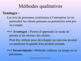 Méthodes qualitatives 
Sondages : 
Les avis de personnes extérieures à l’entreprise (et en 
particulier les clients présents ou potentiels) sont pris 
en compte. 
==> Avantages : Permet d’apprendre le mode de 
pensée et les attentes des clients. 
Peut être utilisée pour développer un nouveau produit 
ou améliorer la qualité d'un produit existant. 
==> Inconvénients : Méthode coûteuse en temps en en 
personnes. 
Panorama des méthodes de prévision 
 