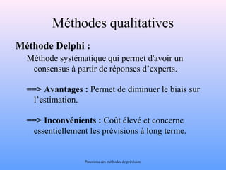 Méthodes qualitatives 
Méthode Delphi : 
Méthode systématique qui permet d'avoir un 
consensus à partir de réponses d’experts. 
==> Avantages : Permet de diminuer le biais sur 
l’estimation. 
==> Inconvénients : Coût élevé et concerne 
essentiellement les prévisions à long terme. 
Panorama des méthodes de prévision 
 