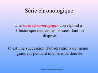 Série chronologique 
Une série chronologique correspond à 
l’historique des ventes passées dont on 
dispose. 
C’est une succession d’observations de même 
grandeur pendant une période donnée. 
Analyse des séries chronologiques 
 