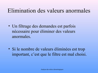 Elimination des valeurs anormales 
• Un filtrage des demandes est parfois 
nécessaire pour éliminer des valeurs 
anormales. 
• Si le nombre de valeurs éliminées est trop 
important, c’est que le filtre est mal choisi. 
Analyse des séries chronologiques 
 