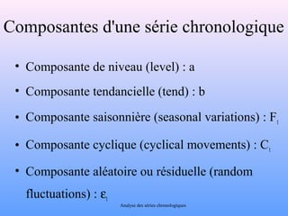 Composantes d'une série chronologique 
• Composante de niveau (level) : a 
• Composante tendancielle (tend) : b 
• Composante saisonnière (seasonal variations) : Ft 
• Composante cyclique (cyclical movements) : Ct 
• Composante aléatoire ou résiduelle (random 
fluctuations) : et 
Analyse des séries chronologiques 
 