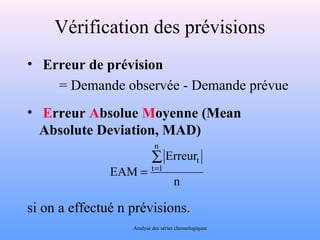 Vérification des prévisions 
• Erreur de prévision 
= Demande observée - Demande prévue 
• Erreur Absolue Moyenne (Mean 
Absolute Deviation, MAD) 
Erreur 
t å= 
= 
n 
EAM 
n 
t 1 
si on a effectué n prévisions. 
Analyse des séries chronologiques 
 