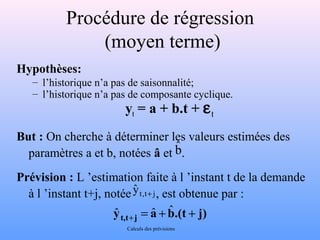 Procédure de régression 
Hypothèses: 
(moyen terme) 
– l’historique n’a pas de saisonnalité; 
– l’historique n’a pas de composante cyclique. 
yt = a + b.t + et 
But : On cherche à déterminer les valeurs estimées des 
paramètres a et b, notées â et . 
Prévision : L ’estimation faite à l ’instant t de la demande 
à l ’instant t+j, notée yˆ t,t+ j 
, est obtenue par : 
yt,t+j = a + b.(t + j) ˆ ˆ ˆ 
Calculs des prévisions 
bˆ 
 