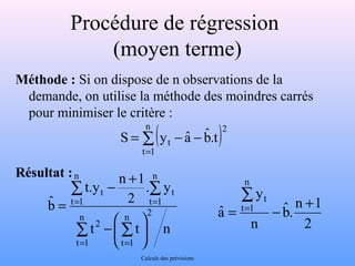 Procédure de régression 
(moyen terme) 
Méthode : Si on dispose de n observations de la 
demande, on utilise la méthode des moindres carrés 
pour minimiser le critère : 
Résultat : 
å= 
n 
( ) = - - 
t 1 
2 
t t . bˆ 
S y aˆ 
- + 
t.y n 1 
å å 
. y 
2 
bˆ n 2 
= = 
= 
å å 
ö çè 
t t n 
t 1 
n 
t 1 
2 
n 
t 1 
t 
n 
t 1 
t 
÷ø 
- æ 
= = 
å= 
t + = - 
1 n . bˆ 
2 
y 
n 
aˆ 
n 
t 1 
Calculs des prévisions 
 