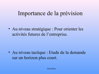 Importance de la prévision 
• Au niveau stratégique : Pour orienter les 
activités futures de l’entreprise. 
• Au niveau tactique : Etude de la demande 
sur un horizon plus court. 
Généralités 
 