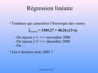 Régression linéaire 
• Tendance qui caractérise l’historique des ventes: 
y13,13+j = 3305,27 + 48,26.(13+j) 
– On injecte j=1 ==> novembre 2000 
– On injecte j=2 ==> décembre 2000 
– Etc ... 
• Les 6 derniers mois 2001 ? 
Calculs des prévisions 
^ 
 