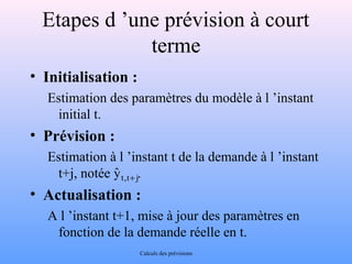 Etapes d ’une prévision à court 
terme 
• Initialisation : 
Estimation des paramètres du modèle à l ’instant 
initial t. 
• Prévision : 
Estimation à l ’instant t de la demande à l ’instant 
yˆ t,t+ j 
t+j, notée . 
• Actualisation : 
A l ’instant t+1, mise à jour des paramètres en 
fonction de la demande réelle en t. 
Calculs des prévisions 
 