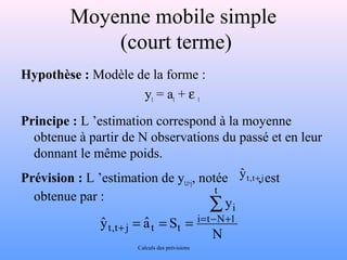 Moyenne mobile simple 
(court terme) 
Hypothèse : Modèle de la forme : 
yt = at + e t 
Principe : L ’estimation correspond à la moyenne 
obtenue à partir de N observations du passé et en leur 
donnant le même poids. 
Prévision : L ’estimation de yt,t+j, notée , est 
obtenue par : 
N 
y 
yˆ aˆ S 
t 
i 
i t N 1 
t,t j t t 
å 
= - + 
+ = = = 
yˆ t,t+ j 
Calculs des prévisions 
 