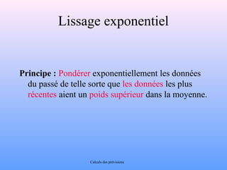 Lissage exponentiel 
Principe : Pondérer exponentiellement les données 
du passé de telle sorte que les données les plus 
récentes aient un poids supérieur dans la moyenne. 
Calculs des prévisions 
 