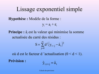 Lissage exponentiel simple 
Hypothèse : Modèle de la forme : 
yt = at + et 
Principe : ât est la valeur qui minimise la somme 
actualisée du carré des résidus : 
( ) å ¥ 
= 
S d j. y aˆ 
= - - 
j 0 
2 
t j t 
où d est le facteur d ’actualisation (0 < d < 1). 
Prévision : 
yˆ t,t+ j = aˆ t 
Calculs des prévisions 
 