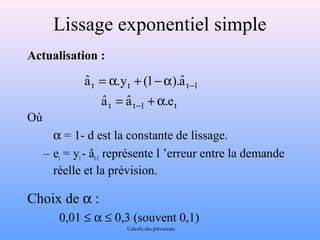 Lissage exponentiel simple 
Actualisation : 
aˆ = a .y + (1 -a 
).aˆ 
- 
t t t 1 
aˆ = aˆ + a 
.e 
- 
t t 1 t 
Où 
 a = 1- d est la constante de lissage. 
– et = yt - ât-1 représente l ’erreur entre la demande 
réelle et la prévision. 
Choix de a : 
0,01 £ a £ 0,3 (souvent 0,1) 
Calculs des prévisions 
 