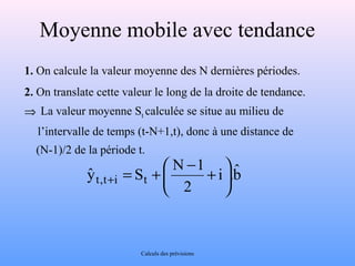 Moyenne mobile avec tendance 
1. On calcule la valeur moyenne des N dernières périodes. 
2. On translate cette valeur le long de la droite de tendance. 
Þ La valeur moyenne St calculée se situe au milieu de 
l’intervalle de temps (t-N+1,t), donc à une distance de 
(N-1)/2 de la période t. 
bˆ 
= + æ - + + 
÷ø 
yˆ N 1 ö çè 
t , t i S t i . 
2 
Calculs des prévisions 
 