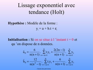 Lissage exponentiel avec 
tendance (Holt) 
Hypothèse : Modèle de la forme : 
yt = a + b.t + et 
Initialisation : Si on se situe à l ’instant t = 0 et 
qu ’on dispose de n données. 
+ - 
. t.y 2(2n 1) 
å å 
aˆ 6 
0 t 
=- + =- + 
. t.y 6 
å å 
+ 
+ 
12 bˆ 
0 2 t 
=- + =- + 
- 
= 
+ 
+ 
= 
0 
t n 1 
t 
0 
t n 1 
0 
t n 1 
t 
0 
t n 1 
. y 
n(n 1) 
n(n 1) 
. y 
n(n 1) 
n(n 1) 
Calculs des prévisions 
 