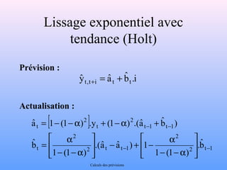Lissage exponentiel avec 
tendance (Holt) 
Prévision : 
Actualisation : 
[ ] 
ù 
úû 
2 t 1 
) bˆ 
aˆ 1 (1 ) .y (1 ) .(aˆ 
2 
= - -a + -a + 
- + - a úû 
2 t t 1 
é 
2 
- -a 
t 
- - 
t 1 t 1 
2 
t 
2 
t 
bˆ 
. 
1 (1 ) 
é 
.(aˆ aˆ ) 1 
= a 
1 (1 ) 
bˆ 
êë 
- - 
- -a 
ù 
êë 
i . bˆ 
yˆ t,t+i = aˆ t + t 
Calculs des prévisions 
 