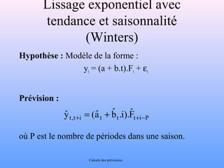 Lissage exponentiel avec 
tendance et saisonnalité 
(Winters) 
Hypothèse : Modèle de la forme : 
yt = (a + b.t).Ft + et 
Prévision : 
). i . bˆ 
yˆ + = (aˆ + + - 
P i t t t i t , t Fˆ 
où P est le nombre de périodes dans une saison. 
Calculs des prévisions 
 