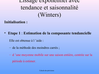 Lissage exponentiel avec 
tendance et saisonnalité 
(Winters) 
Initialisation : 
• Etape 1 : Estimation de la composante tendancielle 
Elle est obtenue à l ’aide : 
– de la méthode des moindres carrés ; 
– d ’une moyenne mobile sur une saison entière, centrée sur la 
période à estimer. 
Calculs des prévisions 
 