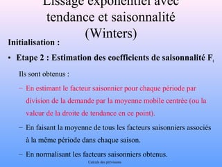 Lissage exponentiel avec 
tendance et saisonnalité 
(Winters) 
Initialisation : 
• Etape 2 : Estimation des coefficients de saisonnalité Ft 
Ils sont obtenus : 
– En estimant le facteur saisonnier pour chaque période par 
division de la demande par la moyenne mobile centrée (ou la 
valeur de la droite de tendance en ce point). 
– En faisant la moyenne de tous les facteurs saisonniers associés 
à la même période dans chaque saison. 
– En normalisant les facteurs saisonniers obtenus. 
Calculs des prévisions 
 
