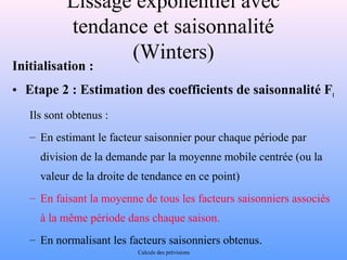 Lissage exponentiel avec 
tendance et saisonnalité 
(Winters) 
Initialisation : 
• Etape 2 : Estimation des coefficients de saisonnalité Ft 
Ils sont obtenus : 
– En estimant le facteur saisonnier pour chaque période par 
division de la demande par la moyenne mobile centrée (ou la 
valeur de la droite de tendance en ce point) 
– En faisant la moyenne de tous les facteurs saisonniers associés 
à la même période dans chaque saison. 
– En normalisant les facteurs saisonniers obtenus. 
Calculs des prévisions 
 