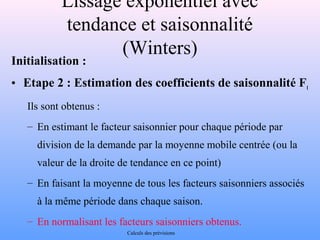 Lissage exponentiel avec 
tendance et saisonnalité 
(Winters) 
Initialisation : 
• Etape 2 : Estimation des coefficients de saisonnalité Ft 
Ils sont obtenus : 
– En estimant le facteur saisonnier pour chaque période par 
division de la demande par la moyenne mobile centrée (ou la 
valeur de la droite de tendance en ce point) 
– En faisant la moyenne de tous les facteurs saisonniers associés 
à la même période dans chaque saison. 
– En normalisant les facteurs saisonniers obtenus. 
Calculs des prévisions 
 