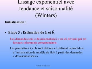 Lissage exponentiel avec 
tendance et saisonnalité 
(Winters) 
Initialisation : 
^ 
• Etape 3 : Estimation de â0 et b0 
Les demandes sont « désaisonnalisées » en les divisant par les 
facteurs saisonniers correspondants. 
Les paramètres âet b^ 
sont obtenus en utilisant la procédure 
0 0 d ’initialisation du modèle de Holt à partir des demandes 
« désaisonnalisées ». 
Calculs des prévisions 
 