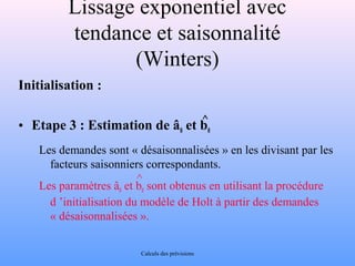 Lissage exponentiel avec 
tendance et saisonnalité 
(Winters) 
Initialisation : 
^ 
• Etape 3 : Estimation de â0 et b0 
Les demandes sont « désaisonnalisées » en les divisant par les 
facteurs saisonniers correspondants. 
Les paramètres âet b^ 
sont obtenus en utilisant la procédure 
0 0 d ’initialisation du modèle de Holt à partir des demandes 
« désaisonnalisées ». 
Calculs des prévisions 
 