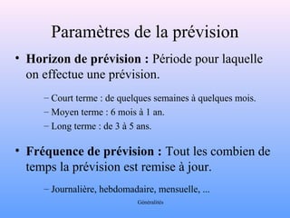 Paramètres de la prévision 
• Horizon de prévision : Période pour laquelle 
on effectue une prévision. 
– Court terme : de quelques semaines à quelques mois. 
– Moyen terme : 6 mois à 1 an. 
– Long terme : de 3 à 5 ans. 
• Fréquence de prévision : Tout les combien de 
temps la prévision est remise à jour. 
– Journalière, hebdomadaire, mensuelle, ... 
Généralités 
 