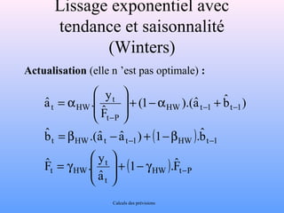 Lissage exponentiel avec 
tendance et saisonnalité 
(Winters) 
Actualisation (elle n ’est pas optimale) : 
) bˆ 
(1 ).(aˆ 
( ) 
t 
æ 
aˆ . y 
= b .( aˆ - aˆ ) + 1 -b 
ˆ 
. b- - 
t HW t t 1 HW t 1 
( HW ) t P 
t 
t 
æ 
y . Fˆ 
t HW 
HW t 1 t 1 
t P 
t HW 
Fˆ 
1 . 
aˆ 
bˆ 
Fˆ 
- 
- - 
- 
ö 
g - + ÷ ÷ø 
ç çè 
= g 
+ a - + ÷ ÷ø ö 
ç çè 
= a 
Calculs des prévisions 
 