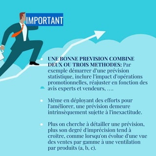 IMPORTANT
● UNE BONNE PREVISION COMBINE
DEUX OU TROIS METHODES: Par
exemple démarrer d’une prévision
statistique, inclure l’impact d’opérations
promotionnelles, réajuster en fonction des
avis experts et vendeurs, ….
● Même en déployant des efforts pour
l'améliorer, une prévision demeure
intrinsèquement sujette à l'inexactitude.
● Plus on cherche à détailler une prévision,
plus son degré d'imprécision tend à
croître, comme lorsqu'on évolue d'une vue
des ventes par gamme à une ventilation
par produits (a, b, c).
 