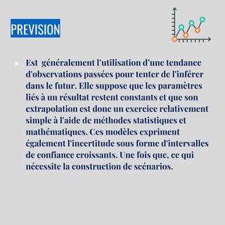 PREVISION
● Est généralement l’utilisation d’une tendance
d'observations passées pour tenter de l'inférer
dans le futur. Elle suppose que les paramètres
liés à un résultat restent constants et que son
extrapolation est donc un exercice relativement
simple à l'aide de méthodes statistiques et
mathématiques. Ces modèles expriment
également l'incertitude sous forme d'intervalles
de confiance croissants. Une fois que, ce qui
nécessite la construction de scénarios.
 