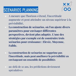SCENARIOS PLANNING
● A mesure que l'horizon s'étend, l'incertitude
augmente et peut atteindre un niveau supérieur à la
prévisibilité,
● La construction de scénarios, où l'on ajuste divers
paramètres pour envisager différentes
perspectives, devient plus adaptée. L’une des
stratégies par exemple est de construire trois
scénarios pour croissance : Elevée, Moyenne,
Faible.
● La construction de scénarios ne supprime pas
l'incertitude, mais peut améliorer la prévisibilité en
envisageant un ensemble de possibilités
● au-delà de 10 ans, les prédictions deviennent
spéculatives
 