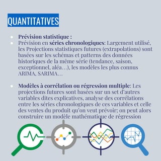 QUANTITATIVES
● Prévision statistique :
● Prévision en séries chronologiques: Largement utilisé,
les Projections statistiques futures (extrapolations) sont
basées sur les schémas et patterns des données
historiques de la même série (tendance, saison,
exceptionnel, aléa…), les modèles les plus connus
ARIMA, SARIMA…
● Modèles à corrélation ou régression multiple: Les
projections futures sont basées sur un set d’autres
variables dites explicatives, analyse des corrélations
entre les séries chronologiques de ces variables et celle
des ventes du produit qu’on veut prévoir; on peut alors
construire un modèle mathématique de régression
 