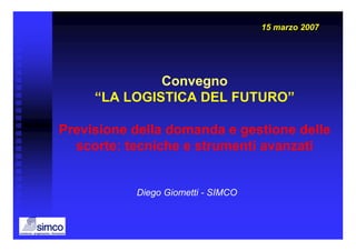 15 marzo 2007




              Convegno
     “LA LOGISTICA DEL FUTURO”

Previsione della domanda e gestione delle
  scorte: tecniche e strumenti avanzati


           Diego Giometti - SIMCO
 